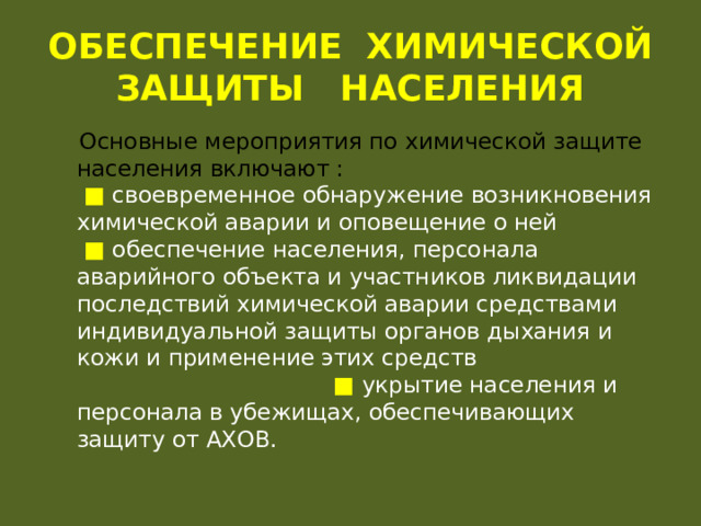 ОБЕСПЕЧЕНИЕ ХИМИЧЕСКОЙ ЗАЩИТЫ НАСЕЛЕНИЯ  Основные мероприятия по химической защите населения включают : ■  своевременное обнаружение возникновения химической аварии и оповещение о ней ■  обеспечение населения, персонала аварийного объекта и участников ликвидации последствий химической аварии средствами индивидуальной защиты органов дыхания и кожи и применение этих средств ■ укрытие населения и персонала в убежищах, обеспечивающих защиту от АХОВ. 