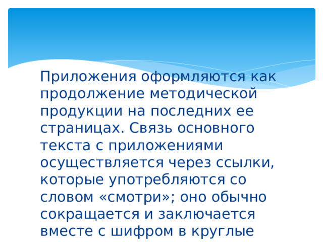 Приложения оформляются как продолжение методической продукции на последних ее страницах. Связь основного текста с приложениями осуществляется через ссылки, которые употребляются со словом «смотри»; оно обычно сокращается и заключается вместе с шифром в круглые скобки. 