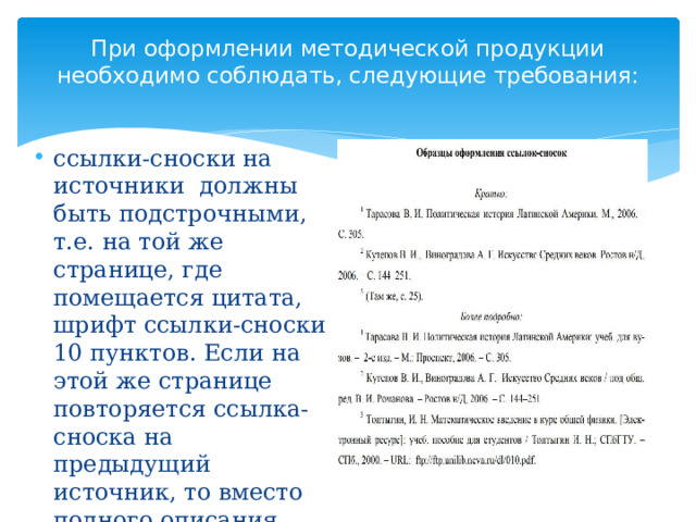 При оформлении методической продукции необходимо соблюдать, следующие требования:   ссылки-сноски на источники должны быть подстрочными, т.е. на той же странице, где помещается цитата, шрифт ссылки-сноски 10 пунктов. Если на этой же странице повторяется ссылка-сноска на предыдущий источник, то вместо полного описания источника следует под соответствующим номером указать: там же, с. 20 