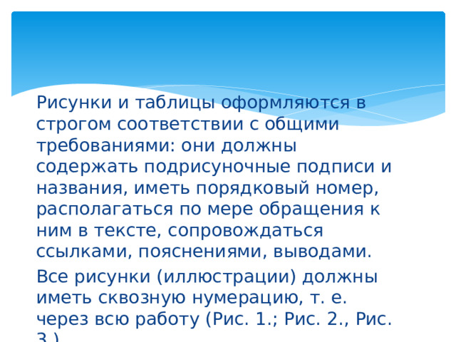 Рисунки и таблицы оформляются в строгом соответствии с общими требованиями: они должны содержать подрисуночные подписи и названия, иметь порядковый номер, располагаться по мере обращения к ним в тексте, сопровождаться ссылками, пояснениями, выводами. Все рисунки (иллюстрации) должны иметь сквозную нумерацию, т. е. через всю работу (Рис. 1.; Рис. 2., Рис. 3.). 