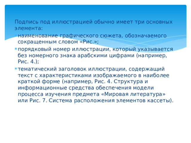 Подпись под иллюстрацией обычно имеет три основных элемента: наименование графического сюжета, обозначаемого сокращенным словом «Рис.»; порядковый номер иллюстрации, который указывается без номерного знака арабскими цифрами (например, Рис. 4.); тематический заголовок иллюстрации, содержащий текст с характеристиками изображаемого в наиболее краткой форме (например, Рис. 4. Структура и информационные средства обеспечения модели процесса изучения предмета «Мировая литература» или Рис. 7. Система расположения элементов кассеты). 