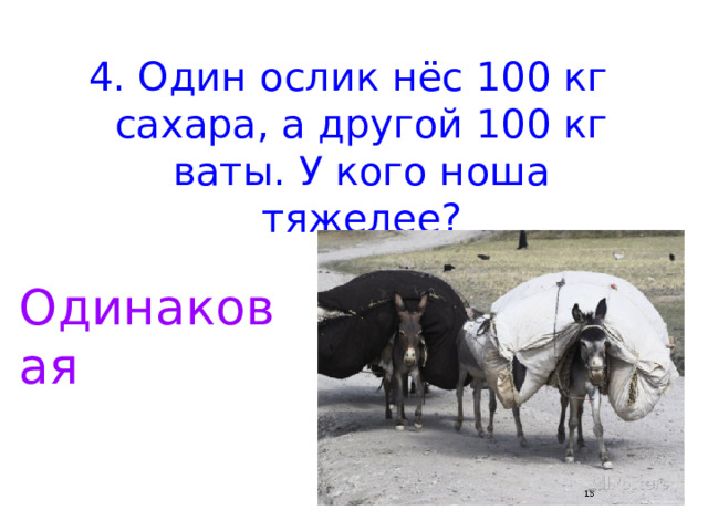 4. Один ослик нёс 100 кг сахара, а другой 100 кг ваты. У кого ноша тяжелее? Одинаковая 