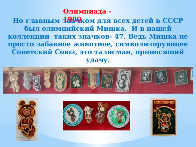 Олимпиада -1980  Но главным значком для всех детей в СССР был олимпийский Мишка. И в нашей коллекции таких значков- 47. Ведь Мишка не просто забавное животное, символизирующее Советский Союз, это талисман, приносящий удачу. 