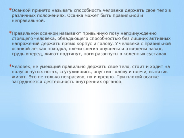 Осанкой принято называть способность человека держать свое тело в различных положениях. Осанка может быть правильной и неправильной. Правильной осанкой называют привычную позу непринужденно стоящего человека, обладающего способностью без лишних активных напряжений держать прямо корпус и голову. У человека с правильной осанкой легкая походка, плечи слегка опущены и отведены назад, грудь вперед, живот подтянут, ноги разогнуты в коленных суставах. Человек, не умеющий правильно держать свое тело, стоит и ходит на полусогнутых ногах, ссутулившись, опустив голову и плечи, выпятив живот. Это не только некрасиво, но и вредно. При плохой осанке затрудняется деятельность внутренних органов. 