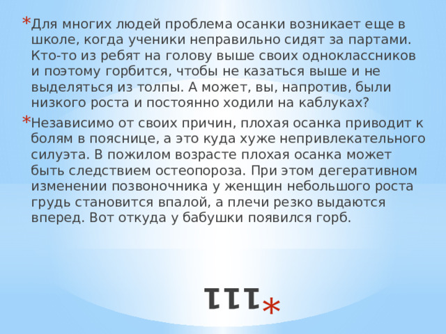 111 Для многих людей проблема осанки возникает еще в школе, когда ученики неправильно сидят за партами. Кто-то из ребят на голову выше своих одноклассников и поэтому горбится, чтобы не казаться выше и не выделяться из толпы. А может, вы, напротив, были низкого роста и постоянно ходили на каблуках? Независимо от своих причин, плохая осанка приводит к болям в пояснице, а это куда хуже непривлекательного силуэта. В пожилом возрасте плохая осанка может быть следствием остеопороза. При этом дегеративном изменении позвоночника у женщин небольшого роста грудь становится впалой, а плечи резко выдаются вперед. Вот откуда у бабушки появился горб. 