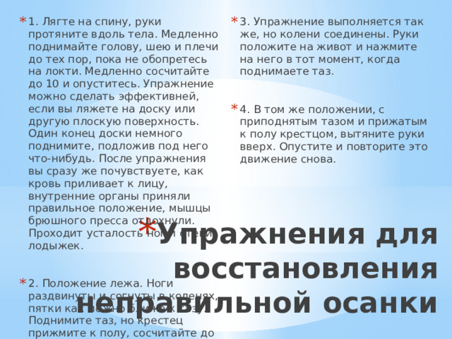 1. Лягте на спину, руки протяните вдоль тела. Медленно поднимайте голову, шею и плечи до тех пор, пока не обопретесь на локти. Медленно сосчитайте до 10 и опуститесь. Упражнение можно сделать эффективней, если вы ляжете на доску или другую плоскую поверхность. Один конец доски немного поднимите, подложив под него что-нибудь. После упражнения вы сразу же почувствуете, как кровь приливает к лицу, внутренние органы приняли правильное положение, мышцы брюшного пресса отдохнули. Проходит усталость ног и отеки лодыжек. 3. Упражнение выполняется так же, но колени соединены. Руки положите на живот и нажмите на него в тот момент, когда поднимаете таз. 2. Положение лежа. Ноги раздвинуты и согнуты в коленях, пятки как можно ближе к тазу. Поднимите таз, но крестец прижмите к полу, сосчитайте до 10 и опустите таз. 4. В том же положении, с приподнятым тазом и прижатым к полу крестцом, вытяните руки вверх. Опустите и повторите это движение снова. Упражнения для восстановления неправильной осанки 