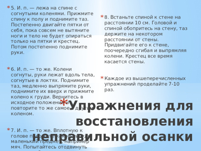 5. И. п. — лежа на спине с согнутыми коленями. Прижмите спину к полу и поднимите таз. Постепенно двигайте пятки от себя, пока совсем не вытяните ноги и тело не будет опираться только на пятки и крестец. Потом постепенно поднимите руки. 8. Встаньте спиной к стене на расстоянии 10 см. Головой и спиной обопритесь на стену, таз держите на некотором расстоянии от стены. Придвигайте его к стене, поочередно сгибая и выпрямляя колени. Крестец все время касается стены. 6. И. п. — то же. Колени согнуты, руки лежат вдоль тела, согнутые в локтях. Поднимите таз, медленно выпрямите руки, поднимите их вверх и прижмите колено к груди. Вернитесь в исходное положение и повторите то же самое с другим коленом. 7. И. п. — то же. Вплотную к голове положите какой-нибудь маленький предмет, например мяч. Попытайтесь отодвинуть его головой как можно дальше. Это прекрасное упражнение для выпрямления шейных позвонков. Каждое из вышеперечисленных упражнений проделайте 7-10 раз. Упражнения для восстановления неправильной осанки 