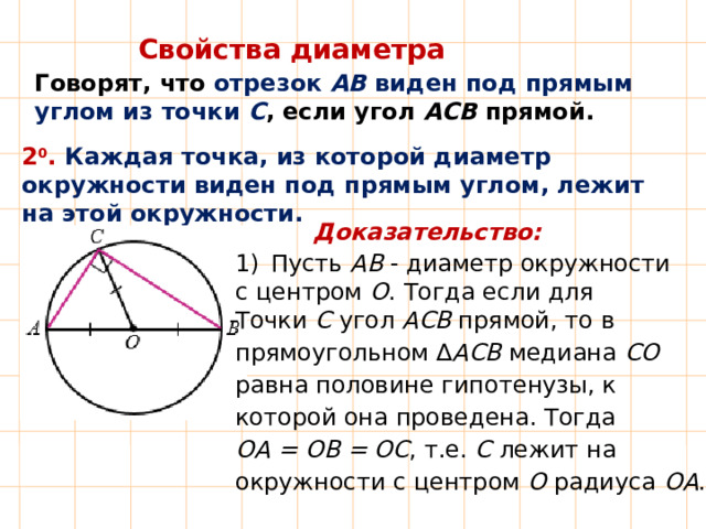 Свойства диаметра Говорят, что отрезок АВ виден под прямым углом из точки С , если угол АСВ прямой. 2 0 .  Каждая точка, из которой диаметр окружности виден под прямым углом, лежит на этой окружности. Доказательство: Пусть АВ - диаметр окружности с центром О . Тогда если для Точки С угол АСВ прямой, то в прямоугольном ∆ АСВ  медиана СО  равна половине гипотенузы, к которой она проведена. Тогда ОА = ОВ = ОС , т.е. С лежит на окружности с центром О радиуса ОА . 