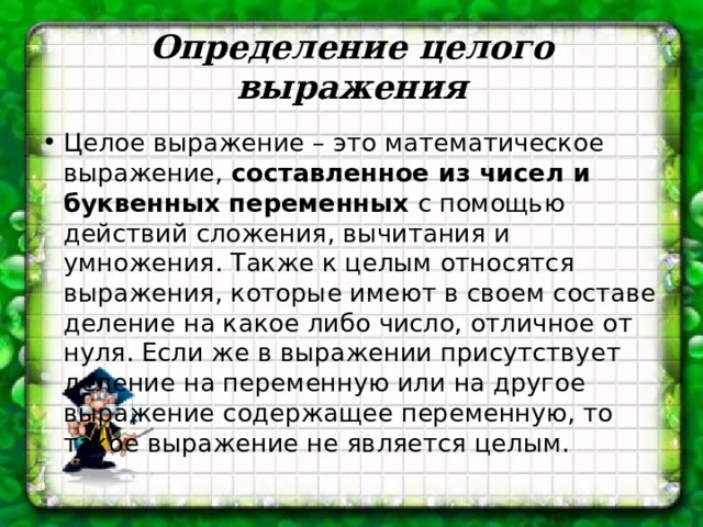 Определение целого выражения Целое выражение – это математическое выражение,  составленное из чисел и буквенных переменных  с помощью действий сложения, вычитания и умножения. Также к целым относятся выражения, которые имеют в своем составе деление на какое либо число, отличное от нуля. Если же в выражении присутствует деление на переменную или на другое выражение содержащее переменную, то такое выражение не является целым.  