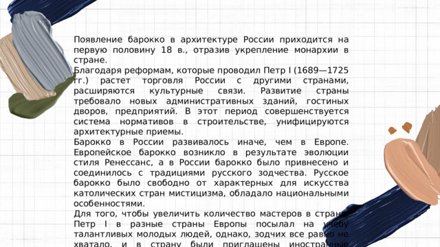 Появление барокко в архитектуре России приходится на первую половину 18 в., отразив укрепление монархии в стране. Благодаря реформам, которые проводил Петр I (1689—1725 гг.) растет торговля России с другими странами, расширяются культурные связи. Развитие страны требовало новых административных зданий, гостиных дворов, предприятий. В этот период совершенствуется система нормативов в строительстве, унифицируются архитектурные приемы. Барокко в России развивалось иначе, чем в Европе. Европейское барокко возникло в результате эволюции стиля Ренессанс, а в России барокко было привнесено и соединилось с традициями русского зодчества. Русское барокко было свободно от характерных для искусства католических стран мистицизма, обладало национальными особенностями. Для того, чтобы увеличить количество мастеров в стране, Петр I в разные страны Европы посылал на учебу талантливых молодых людей, однако, зодчих все равно не хватало, и в страну были приглашены иностранные архитекторы и скульпторы. 