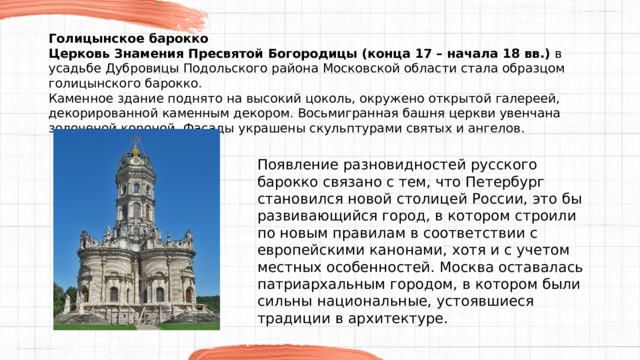 Голицынское барокко Церковь Знамения Пресвятой Богородицы (конца 17 – начала 18 вв.)  в усадьбе Дубровицы Подольского района Московской области стала образцом голицынского барокко. Каменное здание поднято на высокий цоколь, окружено открытой галереей, декорированной каменным декором. Восьмигранная башня церкви увенчана золоченой короной. Фасады украшены скульптурами святых и ангелов. Появление разновидностей русского барокко связано с тем, что Петербург становился новой столицей России, это бы развивающийся город, в котором строили по новым правилам в соответствии с европейскими канонами, хотя и с учетом местных особенностей. Москва оставалась патриархальным городом, в котором были сильны национальные, устоявшиеся традиции в архитектуре. 
