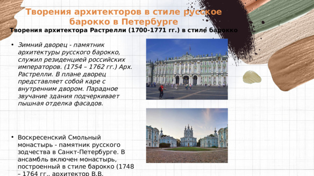 Творения архитекторов в стиле русское барокко в Петербурге  Творения архитектора Растрелли (1700-1771 гг.) в стиле барокко   Зимний дворец - памятник архитектуры русского барокко, служил резиденцией российских императоров. (1754 – 1762 гг.) Арх. Растрелли. В плане дворец представляет собой каре с внутренним двором. Парадное звучание здания подчеркивает пышная отделка фасадов.    Воскресенский Смольный монастырь - памятник русского зодчества в Санкт-Петербурге. В ансамбль включен монастырь, построенный в стиле барокко (1748 – 1764 гг., архитектор В.В. Растрелли). 