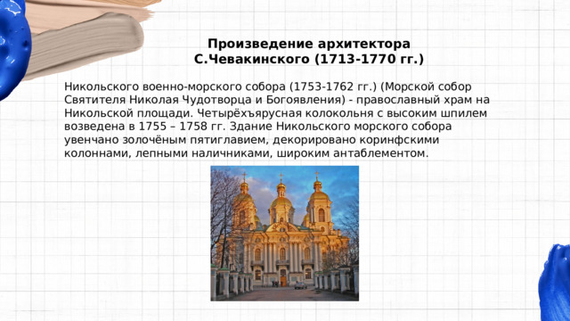 Произведение архитектора С.Чевакинского (1713-1770 гг.) Никольского военно-морского собора (1753-1762 гг.) (Морской собор Святителя Николая Чудотворца и Богоявления) - православный храм на Никольской площади. Четырёхъярусная колокольня с высоким шпилем возведена в 1755 – 1758 гг. Здание Никольского морского собора увенчано золочёным пятиглавием, декорировано коринфскими колоннами, лепными наличниками, широким антаблементом. 