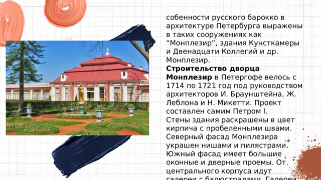собенности русского барокко в архитектуре Петербурга выражены в таких сооружениях как “Монплезир”, здания Кунсткамеры и Двенадцати Коллегий и др. Монплезир. Строительство дворца Монплезир  в Петергофе велось с 1714 по 1721 год под руководством архитекторов И. Браунштейна, Ж. Леблона и Н. Микетти. Проект составлен самим Петром I. Стены здания раскрашены в цвет кирпича с пробеленными швами. Северный фасад Монплезира украшен нишами и пилястрами. Южный фасад имеет большие оконные и дверные проемы. От центрального корпуса идут галереи с балюстрадами. Галереи завершаются павильонами с двускатной крышей. 