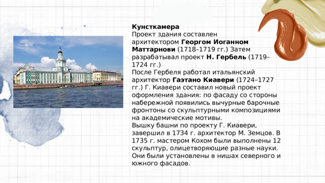 Кунсткамера Проект здания составлен архитектором  Георгом Иоганном Маттарнови  (1718–1719 гг.) Затем разрабатывал проект  Н. Гербель  (1719–1724 гг.) После Гербеля работал итальянский архитектор  Гаэтано Киавери  (1724–1727 гг.) Г. Киавери составил новый проект оформления здания: по фасаду со стороны набережной появились вычурные барочные фронтоны со скульптурными композициями на академические мотивы. Вышку башни по проекту Г. Киавери, завершил в 1734 г. архитектор М. Земцов. В 1735 г. мастером Кохом были выполнены 12 скульптур, олицетворяющие разные науки. Они были установлены в нишах северного и южного фасадов. 