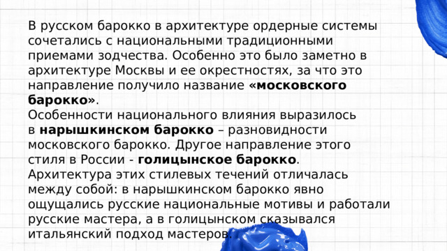 В русском барокко в архитектуре ордерные системы сочетались с национальными традиционными приемами зодчества. Особенно это было заметно в архитектуре Москвы и ее окрестностях, за что это направление получило название  «московского барокко» . Особенности национального влияния выразилось в  нарышкинском барокко  – разновидности московского барокко. Другое направление этого стиля в России -  голицынское барокко . Архитектура этих стилевых течений отличалась между собой: в нарышкинском барокко явно ощущались русские национальные мотивы и работали русские мастера, а в голицынском сказывался итальянский подход мастеров. 