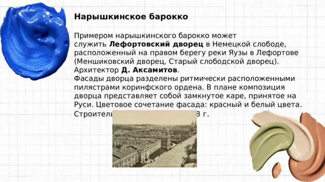 Нарышкинское барокко  Примером нарышкинского барокко может служить  Лефортовский дворец  в Немецкой слободе, расположенный на правом берегу реки Яузы в Лефортове (Меншиковский дворец, Старый слободской дворец). Архитектор  Д. Аксамитов . Фасады дворца разделены ритмически расположенными пилястрами коринфского ордена. В плане композиция дворца представляет собой замкнутое каре, принятое на Руси. Цветовое сочетание фасада: красный и белый цвета. Строительство закончено в 1698 г . 