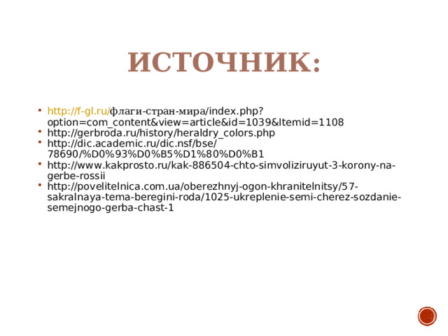 ИСТОЧНИК: http://f-gl.ru/ флаги-стран-мира/ index.php?option=com_content&view=article&id=1039&Itemid=1108 http://gerbroda.ru/history/heraldry_colors.php http://dic.academic.ru/dic.nsf/bse/78690/%D0%93%D0%B5%D1%80%D0%B1 http://www.kakprosto.ru/kak-886504-chto-simvoliziruyut-3-korony-na-gerbe-rossii http://povelitelnica.com.ua/oberezhnyj-ogon-khranitelnitsy/57-sakralnaya-tema-beregini-roda/1025-ukreplenie-semi-cherez-sozdanie-semejnogo-gerba-chast-1   