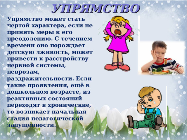 УПРЯМСТВО Упрямство может стать чертой характера, если не принять меры к его преодолению. С течением времени оно порождает детскую лживость, может привести к расстройству нервной системы, неврозам, раздражительности. Если такие проявления, ещё в дошкольном возрасте, из реактивных состояний переходят в хронические, то возникает начальная стадия педагогической запущенности.  