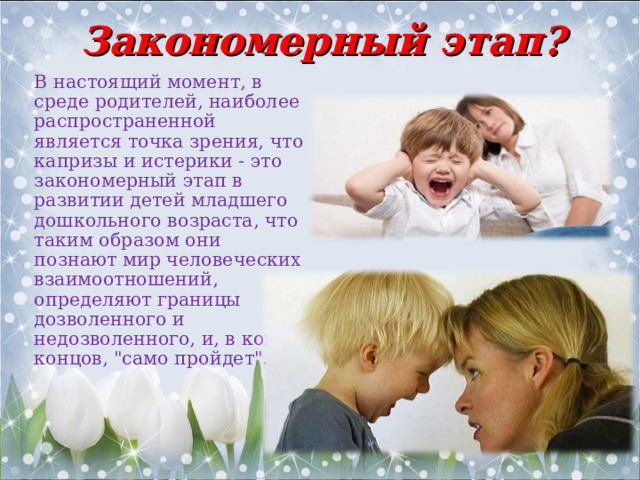 Закономерный этап? В настоящий момент, в среде родителей, наиболее распространенной является точка зрения, что капризы и истерики - это закономерный этап в развитии детей младшего дошкольного возраста, что таким образом они познают мир человеческих взаимоотношений, определяют границы дозволенного и недозволенного, и, в конце концов, 