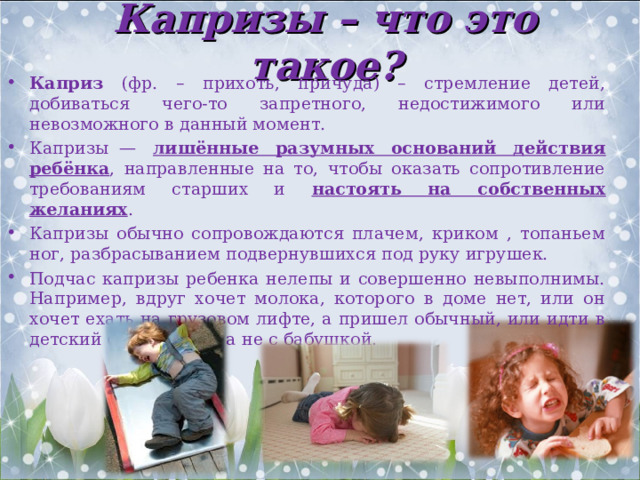 Капризы – что это такое? Каприз (фр. – прихоть, причуда) – стремление детей, добиваться чего-то запретного, недостижимого или невозможного в данный момент. Капризы  — лишённые разумных оснований действия ребёнка , направленные на то, чтобы оказать сопротивление требованиям старших и настоять на собственных желаниях . Капризы обычно сопровождаются плачем, криком , топаньем ног, разбрасыванием подвернувшихся под руку игрушек. Подчас капризы ребенка нелепы и совершенно невыполнимы. Например, вдруг хочет молока, которого в доме нет, или он хочет ехать на грузовом лифте, а пришел обычный, или идти в детский сад с мамой, а не с бабушкой. 