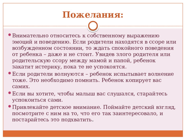 Пожелания: Внимательно относитесь к собственному выражению эмоций и поведению. Если родители находятся в ссоре или возбужденном состоянии, то ждать спокойного поведения от ребенка – даже и не стоит. Увидев злого родителя или родительскую ссору между мамой и папой, ребенок закатит истерику, пока те не успокоятся. Если родители волнуются – ребенок испытывает волнение тоже. Это необходимо помнить. Ребенок копирует вас самих. Если вы хотите, чтобы малыш вас слушался, старайтесь успокоиться сами. Привлекайте детское внимание. Поймайте детский взгляд, посмотрите с ним на то, что его так заинтересовало, и постарайтесь это подхватить . 