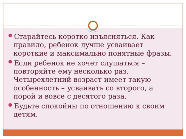 Старайтесь коротко изъясняться. Как правило, ребенок лучше усваивает короткие и максимально понятные фразы. Если ребенок не хочет слушаться – повторяйте ему несколько раз. Четырехлетний возраст имеет такую особенность – усваивать со второго, а порой и вовсе с десятого раза. Будьте спокойны по отношению к своим детям. 