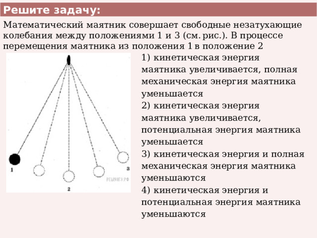 Решите задачу: Математический маятник совершает свободные незатухающие колебания между положениями 1 и 3 (см. рис.). В процессе перемещения маятника из положения 1 в положение 2 1)  кинетическая энергия маятника увеличивается, полная механическая энергия маятника уменьшается 2)  кинетическая энергия маятника увеличивается, потенциальная энергия маятника уменьшается 3)  кинетическая энергия и полная механическая энергия маятника уменьшаются 4)  кинетическая энергия и потенциальная энергия маятника уменьшаются 