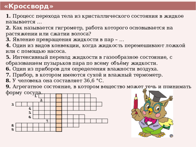  «Кроссворд» 1. Процесс перехода тела из кристаллического состояния в жидкое называется … 2. Как называется гигрометр, работа которого основывается на растяжении или сжатии волоса? 3. Явление превращения жидкости в пар – … 4. Один из видов конвекции, когда жидкость перемешивают ложкой или с помощью насоса. 5. Интенсивный переход жидкости в газообразное состояние, с образованием пузырьков пара по всему объёму жидкости. 6. Один из приборов для определения влажности воздуха. 7. Прибор, в котором имеются сухой и влажный термометр. 8. У человека она составляет 36,6 °С. 9. Агрегатное состояние, в котором вещество может течь и принимать форму сосуда. 