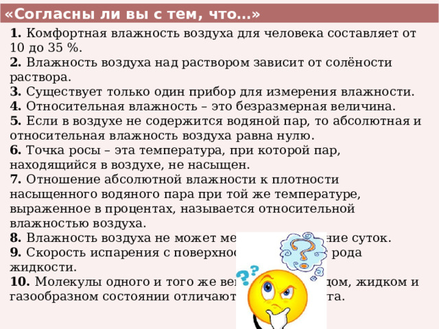 «Согласны ли вы с тем, что…» 1. Комфортная влажность воздуха для человека составляет от 10 до 35 %. 2. Влажность воздуха над раствором зависит от солёности раствора. 3. Существует только один прибор для измерения влажности. 4. Относительная влажность – это безразмерная величина. 5. Если в воздухе не содержится водяной пар, то абсолютная и относительная влажность воздуха равна нулю. 6. Точка росы – эта температура, при которой пар, находящийся в воздухе, не насыщен. 7. Отношение абсолютной влажности к плотности насыщенного водяного пара при той же температуре, выраженное в процентах, называется относительной влажностью воздуха. 8. Влажность воздуха не может меняться в течение суток. 9. Скорость испарения с поверхности зависит от рода жидкости. 10. Молекулы одного и того же вещества в твёрдом, жидком и газообразном состоянии отличаются друг от друга. 