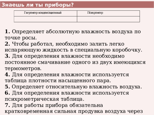 Знаешь ли ты приборы? 1. Определяет абсолютную влажность воздуха по точке росы. 2. Чтобы работал, необходимо залить легко испаряющую жидкость в специальную коробочку. 3. Для определения влажности необходимо постоянное смачивание одного из двух имеющихся термометров. 4. Для определения влажности используется таблица плотности насыщенного пара. 5. Определяет относительную влажность воздуха. 6. Для определения влажности используется психрометрическая таблица. 7. Для работы прибора обязательна кратковременная сильная продувка воздуха через прибор. 8. Определяет разность температур двух термометров. 