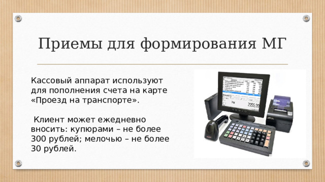 Приемы для формирования МГ Кассовый аппарат используют для пополнения счета на карте «Проезд на транспорте».  Клиент может ежедневно вносить: купюрами – не более 300 рублей; мелочью – не более 30 рублей. 