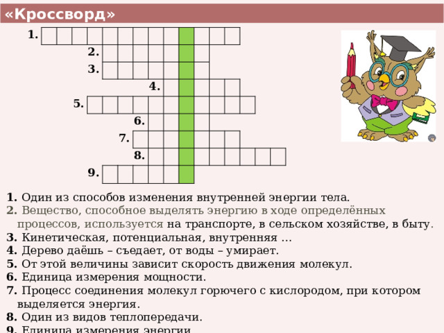  «Кроссворд»  1. 2. 3. 5. 4. 9. 7. 6. 8. 1. Один из способов изменения внутренней энергии тела. 2. Вещество, способное выделять энергию в ходе определённых процессов, используется на транспорте, в сельском хозяйстве, в быту . 3. Кинетическая, потенциальная, внутренняя ... 4. Дерево даёшь – съедает, от воды – умирает. 5. От этой величины зависит скорость движения молекул. 6. Единица измерения мощности. 7. Процесс соединения молекул горючего с кислородом, при котором выделяется энергия. 8. Один из видов теплопередачи. 9. Единица измерения энергии. 