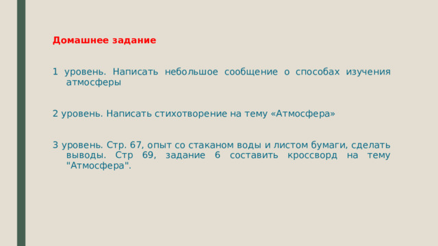 Домашнее задание 1 уровень. Написать небольшое сообщение о способах изучения атмосферы 2 уровень. Написать стихотворение на тему «Атмосфера» 3 уровень. Стр. 67, опыт со стаканом воды и листом бумаги, сделать выводы. Стр 69, задание 6 составить кроссворд на тему 