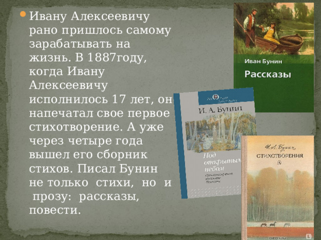 Ивану Алексеевичу рано пришлось самому зарабатывать на жизнь. В 1887году, когда Ивану Алексеевичу исполнилось 17 лет, он напечатал свое первое стихотворение. А уже через четыре года вышел его сборник стихов. Писал Бунин не только стихи, но и прозу: рассказы, повести. 