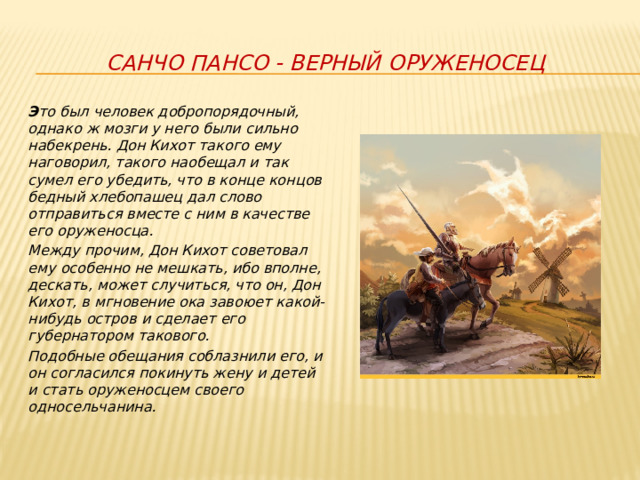Санчо Пансо - верный оруженосец Э то был человек добропорядочный, однако ж мозги у него были сильно набекрень. Дон Кихот такого ему наговорил, такого наобещал и так сумел его убедить, что в конце концов бедный хлебопашец дал слово отправиться вместе с ним в качестве его оруженосца. Между прочим, Дон Кихот советовал ему особенно не мешкать, ибо вполне, дескать, может случиться, что он, Дон Кихот, в мгновение ока завоюет какой-нибудь остров и сделает его губернатором такового. Подобные обещания соблазнили его, и он согласился покинуть жену и детей и стать оруженосцем своего односельчанина. 