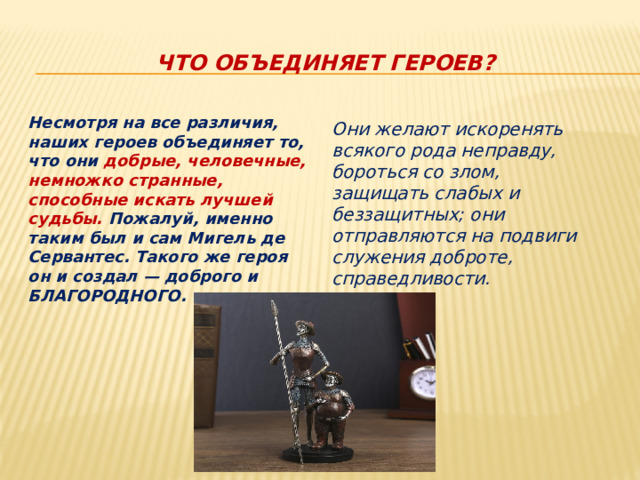 Что объединяет героев? Несмотря на все различия, наших героев объединяет то, что они добрые, человечные, немножко странные, способные искать лучшей судьбы. Пожалуй, именно таким был и сам Мигель де Сервантес. Такого же героя он и создал — доброго и БЛАГОРОДНОГО. Они желают искоренять всякого рода неправду, бороться со злом, защищать слабых и беззащитных; они отправляются на подвиги служения доброте, справедливости. 