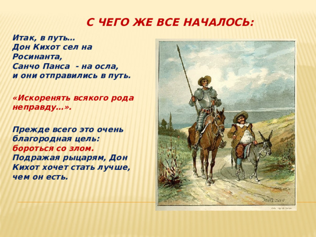 с чего же все началось: Итак, в путь…  Дон Кихот сел на Росинанта,  Санчо Панса - на осла,  и они отправились в путь.   «Искоренять всякого рода неправду…».  Прежде всего это очень благородная цель: бороться со злом. Подражая рыцарям, Дон Кихот хочет стать лучше, чем он есть.  