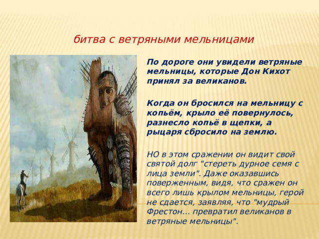            битва с ветряными мельницами По дороге они увидели ветряные мельницы, которые Дон Кихот принял за великанов.  Когда он бросился на мельницу с копьём, крыло её повернулось, разнесло копьё в щепки, а рыцаря сбросило на землю.  НО в этом сражении он видит свой святой долг 