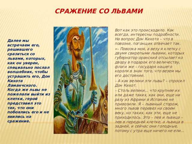 Сражение со львами  Вот как это происходило. Как всегда, интересны подробности. На вопрос Дон Кихота – что в повозке, погонщик отвечает так.  «– Повозка моя, а везу я клетку с двумя свирепыми львами, которых губернатор оранский отсылает ко двору в подарок его величеству, флаги же – государя нашего короля в знак того, что везем мы его достояние. Далее мы встречаем его, решившего сразиться со львами, которых, как он уверен, специально послал волшебник, чтобы устрашить его, Дон Кихота Ламанчского. Когда же львы не пожелали выйти из клетки, герой представил это так, что они побоялись его и не явились на сражение. –  А как велики эти львы? – спросил Дон Кихот.  – Столь велики… что крупнее их или даже таких, как они, еще ни разу из Африки в Испанию не привозили. Я – львиный сторож, много львов перевез на своем веку, но таких, как эти, еще не приходилось. Это – лев и львица – лев в передней клетке, а львица в задней, и сейчас они голодные, потому с утра еще ничего не ели…  