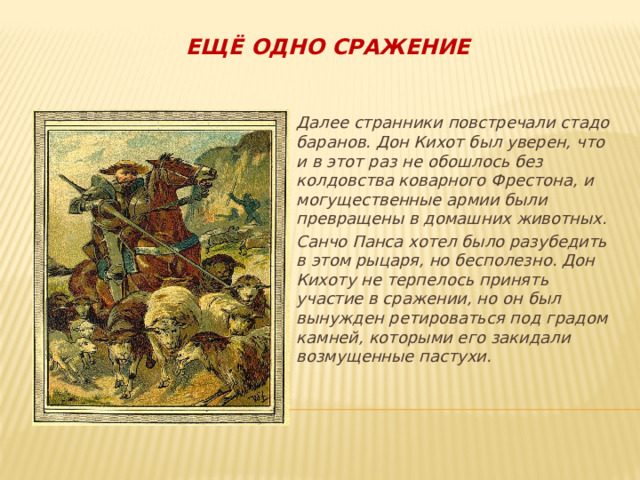 Ещё одно сражение Далее странники повстречали стадо баранов. Дон Кихот был уверен, что и в этот раз не обошлось без колдовства коварного Фрестона, и могущественные армии были превращены в домашних животных. Санчо Панса хотел было разубедить в этом рыцаря, но бесполезно. Дон Кихоту не терпелось принять участие в сражении, но он был вынужден ретироваться под градом камней, которыми его закидали возмущенные пастухи. 