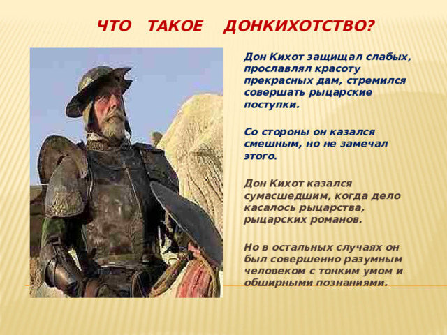 Что такое Донкихотство? Дон Кихот защищал слабых, прославлял красоту прекрасных дам, стремился совершать рыцарские поступки.  Со стороны он казался смешным, но не замечал этого.  Дон Кихот казался сумасшедшим, когда дело касалось рыцарства, рыцарских романов.  Но в остальных случаях он был совершенно разумным человеком с тонким умом и обширными познаниями.  