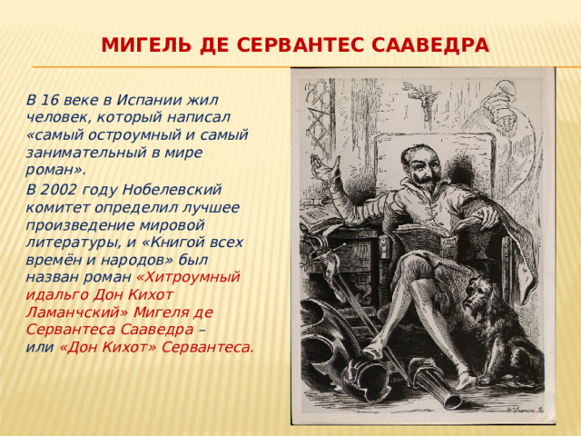МИГЕЛЬ де сервантес сааведра  В 16 веке в Испании жил человек, который написал «самый остроумный и самый занимательный в мире роман».  В 2002 году Нобелевский комитет определил лучшее произведение мировой литературы, и «Книгой всех времён и народов» был назван роман «Хитроумный идальго Дон Кихот Ламанчский» Мигеля де Сервантеса Сааведра – или  «Дон Кихот» Сервантеса. 