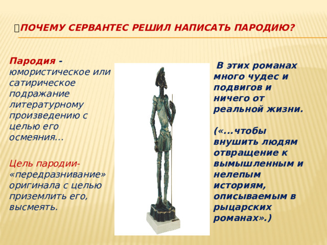 Почему Сервантес решил написать пародию?    В этих романах много чудес и подвигов и ничего от реальной жизни.  («...чтобы внушить людям отвращение к вымышленным и нелепым историям, описываемым в рыцарских романах».)   Пародия - юмористическое или сатирическое подражание литературному произведению с целью его осмеяния…  Цель пародии- «передразнивание» оригинала с целью приземлить его, высмеять.   