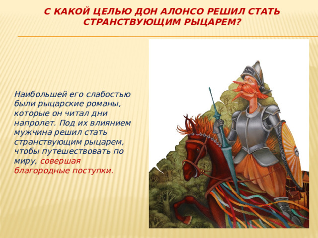 С какой целью дон Алонсо решил стать странствующим рыцарем?      Наибольшей его слабостью были рыцарские романы, которые он читал дни напролет. Под их влиянием мужчина решил стать странствующим рыцарем, чтобы путешествовать по миру, совершая благородные поступки.  