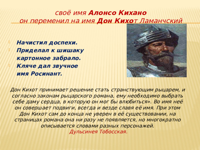 своё  имя  Алонсо Кихано  он переменил на имя  Дон Кихо т Ламанчский Начистил доспехи. Приделал к шишаку  картонное забрало. Кляче дал звучное  имя Росинант.    Дон Кихот принимает решение стать странствующим рыцарем, и согласно законам рыцарского романа, ему необходимо выбрать себе даму сердца, в которую он мог бы влюбиться». Во имя неё он совершает подвиги, всегда и везде славя её имя. При этом Дон Кихот сам до конца не уверен в её существовании, на страницах романа она ни разу не появляется, но многократно описывается словами разных персонажей.  Дульсинея Тобосская. 