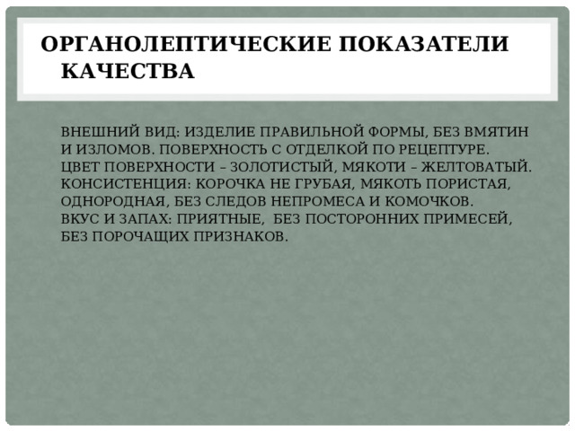 Органолептические показатели качества    Внешний вид: Изделие правильной формы, без вмятин и изломов. Поверхность с отделкой по рецептуре.  Цвет поверхности – золотистый, мякоти – желтоватый.  Консистенция: корочка не грубая, мякоть пористая, однородная, без следов непромеса и комочков.  Вкус и запах: приятные, без посторонних примесей, Без порочащих признаков.   