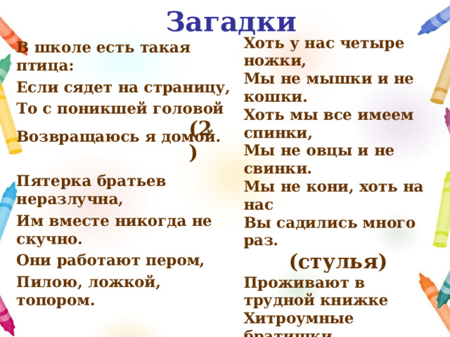 Загадки В школе есть такая птица: Если сядет на страницу, То с поникшей головой Возвращаюсь я домой.   Пятерка братьев неразлучна, Им вместе никогда не скучно. Они работают пером, Пилою, ложкой, топором.   (пальцы)   Хоть у нас четыре ножки, Мы не мышки и не кошки. Хоть мы все имеем спинки, Мы не овцы и не свинки. Мы не кони, хоть на нас Вы садились много раз.  (стулья) Проживают в трудной книжке Хитроумные братишки. Десять их, но братья эти Сосчитают все на свете. (цифры)    ( 2)  