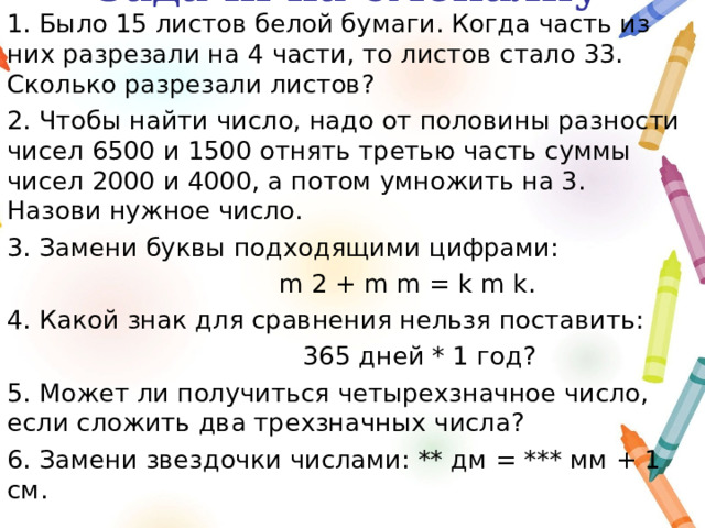 Задачи на смекалку 1. Было 15 листов белой бумаги. Когда часть из них разрезали на 4 части, то листов стало 33. Сколько разрезали листов? 2. Чтобы найти число, надо от половины разности чисел 6500 и 1500 отнять третью часть суммы чисел 2000 и 4000, а потом умножить на 3. Назови нужное число. 3. Замени буквы подходящими цифрами:  m 2 + m m = k m k. 4. Какой знак для сравнения нельзя поставить:  365 дней * 1 год? 5. Может ли получиться четырехзначное число, если сложить два трехзначных числа? 6. Замени звездочки числами: ** дм = *** мм + 1 см. 