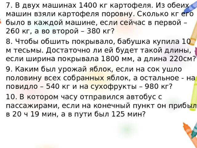 7. В двух машинах 1400 кг картофеля. Из обеих машин взяли картофеля поровну. Сколько кг его было в каждой машине, если сейчас в первой – 260 кг, а во второй – 380 кг? 8. Чтобы обшить покрывало, бабушка купила 10 м тесьмы. Достаточно ли ей будет такой длины, если ширина покрывала 1800 мм, а длина 220см? 9. Каким был урожай яблок, если на сок ушло половину всех собранных яблок, а остальное - на повидло – 540 кг и на сухофрукты – 980 кг? 10. В котором часу отправился автобус с пассажирами, если на конечный пункт он прибыл в 20 ч 19 мин, а в пути был 125 мин? 